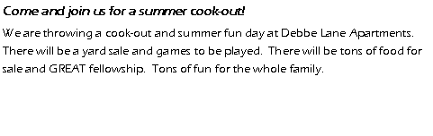 Text Box: Come and join us for a summer cook-out!  We are throwing a cook-out and summer fun day at Debbe Lane Apartments.  There will be a yard sale and games to be played.  There will be tons of food for sale and GREAT fellowship.  Tons of fun for the whole family.  